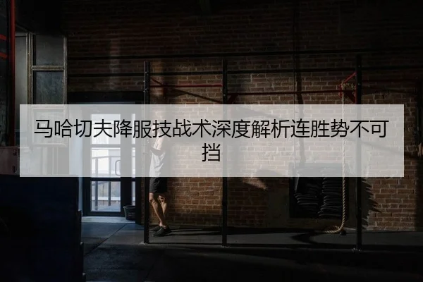 马哈切夫降服技战术深度解析连胜势不可挡